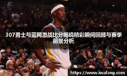 307勇士与蓝网激战比分揭晓精彩瞬间回顾与赛季前景分析